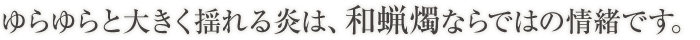 ゆらゆらと大きく揺れる炎は、和蝋燭ならではの情緒です。