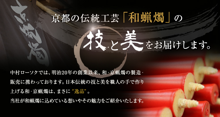 京都の伝統工芸「和蝋燭」の技と美をお届けします。 中村ローソクでは、明治20 年の創業以来、和・京蝋燭の製造・販売に携わっております。日本伝統の技と美を職人の手で作り上げる和・京蝋燭は、まさに“逸品”。当社が和蝋燭に込めている想いやその魅力をご紹介いたします。