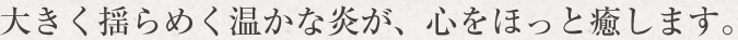 大きく揺らめく温かな炎が、心をほっと癒します。