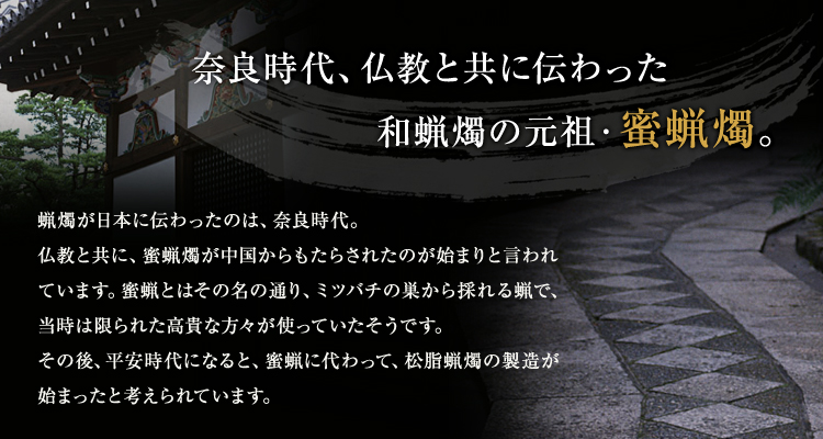 奈良時代、仏教と共に伝わった和蝋燭の元祖・蜜蝋燭。 蝋燭が日本に伝わったのは、奈良時代。仏教と共に、蜜蝋燭が中国からもたらされたのが始まりと言われています。蜜蝋とはその名の通り、ミツバチの巣から採れる蝋で、当時は限られた高貴な方々が使っていたそうです。その後、平安時代になると、蜜蝋に代わって、松脂蝋燭の製造が始まったと考えられています。
