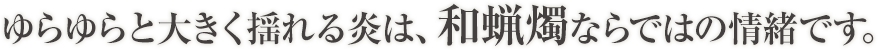 ゆらゆらと大きく揺れる炎は、和蝋燭ならではの情緒です。