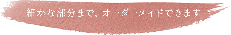 細かな部分まで、オーダーメイドできます