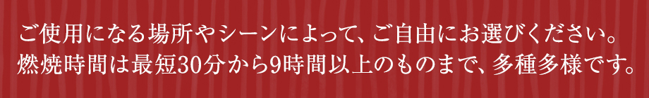 ご使用になる場所やシーンによって、ご自由にお選びください。燃焼時間は最短30分から9時間以上のものまで、多種多様です。