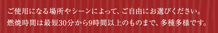 ご使用になる場所やシーンによって、ご自由にお選びください。燃焼時間は最短30分から9時間以上のものまで、多種多様です。