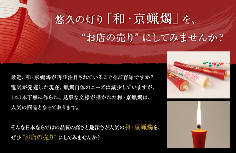 悠久の灯り「和・京蝋燭」を、“お店の売り”にしてみませんか？最近、和・京蝋燭が再び注目されていることをご存知ですか？電気が発達した現在、蝋燭自体のニーズは減少していますが、1本1本丁寧に作られ、見事な文様が描かれた和・京蝋燭は、人気の商品となっております。そんな日本ならではの品質の高さと趣深さが人気の和・京蝋燭を、ぜひ“お店の売り” にしてみませんか？