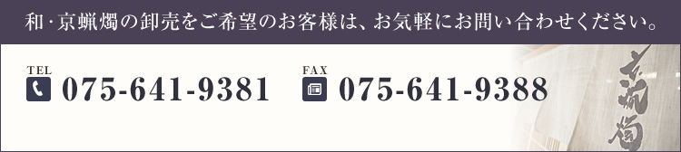 和・京蝋燭の卸売をご希望のお客様は、お気軽にお問い合わせください。営業時間：9:00〜17:30 【定休日】日、祝　第2、4土曜日 TEL.075-641-9381 FAX.075-641-9388